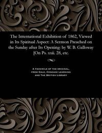 Cover image for The International Exhibition of 1862, Viewed in Its Spiritual Aspect: A Sermon Preached on the Sunday After Its Opening: By W. B. Galloway [on Ps. XXII. 28, Etc.