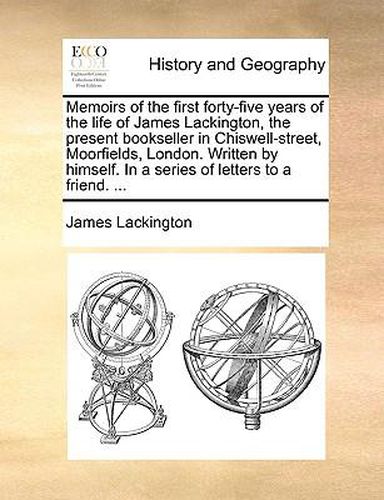 Cover image for Memoirs of the First Forty-Five Years of the Life of James Lackington, the Present Bookseller in Chiswell-Street, Moorfields, London. Written by Himself. in a Series of Letters to a Friend. ...