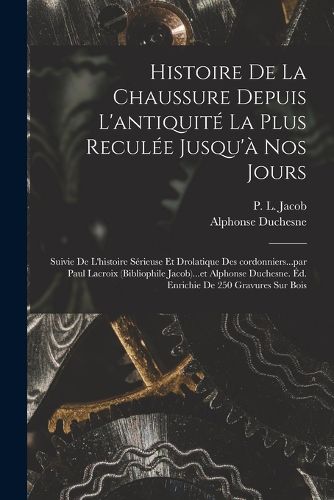 Cover image for Histoire de la chaussure depuis l'antiquite la plus reculee jusqu'a nos jours; suivie de l'histoire serieuse et drolatique des cordonniers...par Paul Lacroix (bibliophile Jacob)...et Alphonse Duchesne. Ed. enrichie de 250 gravures sur bois
