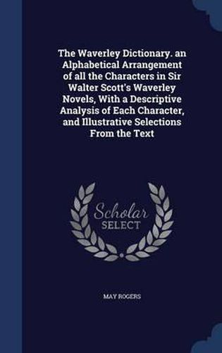 The Waverley Dictionary. an Alphabetical Arrangement of All the Characters in Sir Walter Scott's Waverley Novels, with a Descriptive Analysis of Each Character, and Illustrative Selections from the Text