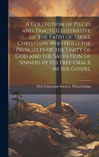 Cover image for A Collection of Pieces and Tracts Illustrative of the Faith of Those Christians Who Hold the Principles of the Unity of God and the Salvation of Sinners by His Free Grace in the Gospel