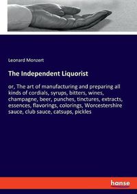 Cover image for The Independent Liquorist: or, The art of manufacturing and preparing all kinds of cordials, syrups, bitters, wines, champagne, beer, punches, tinctures, extracts, essences, flavorings, colorings, Worcestershire sauce, club sauce, catsups, pickles