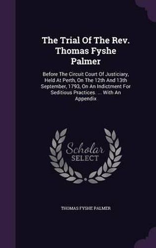 The Trial of the REV. Thomas Fyshe Palmer: Before the Circuit Court of Justiciary, Held at Perth, on the 12th and 13th September, 1793, on an Indictment for Seditious Practices. ... with an Appendix