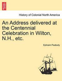 Cover image for An Address Delivered at the Centennial Celebration in Wilton, N.H., Etc.