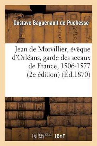 Jean de Morvillier, Eveque d'Orleans, Garde Des Sceaux de France, 1506-1577: Etude Sur La Politique: Francaise Au Xvie Siecle, d'Apres Des Documents Inedits: These Pour Le Doctorat...