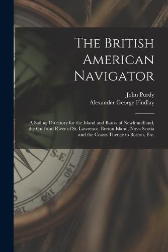 The British American Navigator [microform]: a Sailing Directory for the Island and Banks of Newfoundland, the Gulf and River of St. Lawrence, Breton Island, Nova Scotia and the Coasts Thence to Boston, Etc.