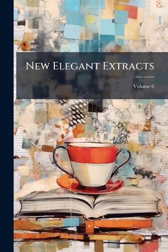 Cover image for New Elegant Extracts: A Unique Selection from the Most Eminent British Poets and Poetical Translators, Volume 6