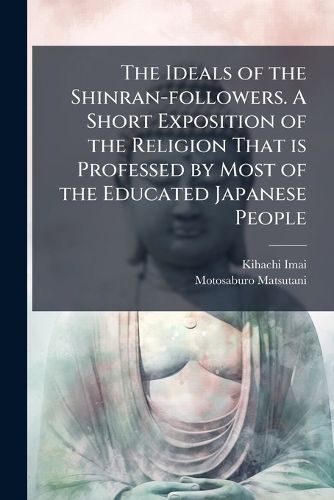 Cover image for The Ideals of the Shinran-Followers. a Short Exposition of the Religion That Is Professed by Most of the Educated Japanese People