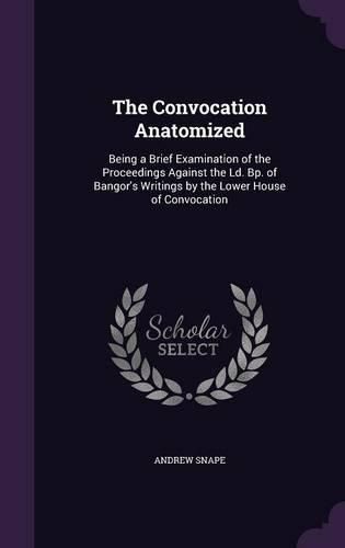 The Convocation Anatomized: Being a Brief Examination of the Proceedings Against the LD. BP. of Bangor's Writings by the Lower House of Convocation