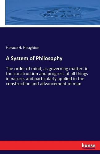 Cover image for A System of Philosophy: The order of mind, as governing matter, in the construction and progress of all things in nature, and particularly applied in the construction and advancement of man