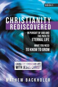 Cover image for Christianity Rediscovered, in Pursuit of God and the Path to Eternal Life: What you Need to Know to Grow, Living the Christian Life with Jesus Christ, Book 1