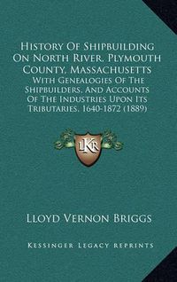 Cover image for History of Shipbuilding on North River, Plymouth County, Massachusetts: With Genealogies of the Shipbuilders, and Accounts of the Industries Upon Its Tributaries, 1640-1872 (1889)