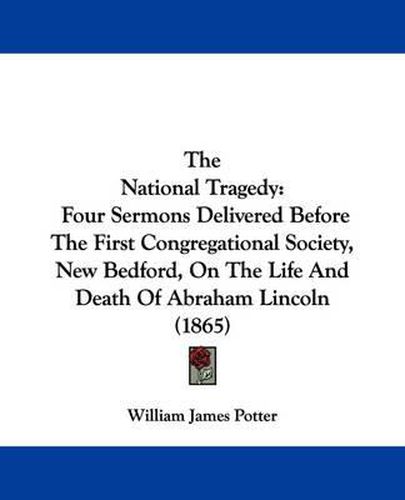 Cover image for The National Tragedy: Four Sermons Delivered Before The First Congregational Society, New Bedford, On The Life And Death Of Abraham Lincoln (1865)