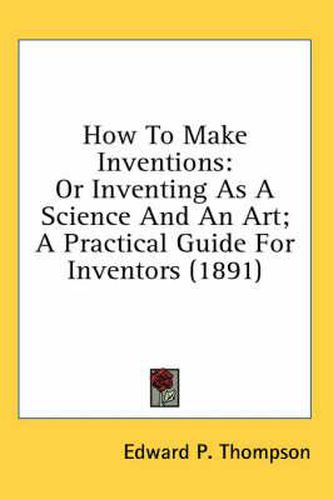 Cover image for How to Make Inventions: Or Inventing as a Science and an Art; A Practical Guide for Inventors (1891)