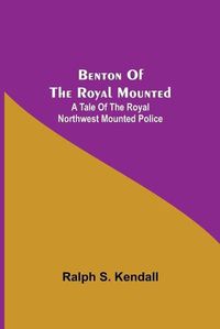 Cover image for Benton Of The Royal Mounted: A Tale Of The Royal Northwest Mounted Police