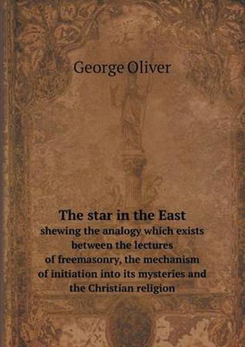 Cover image for The star in the East shewing the analogy which exists between the lectures of freemasonry, the mechanism of initiation into its mysteries and the Christian religion