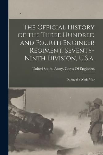 The Official History of the Three Hundred and Fourth Engineer Regiment, Seventy-Ninth Division, U.S.a.