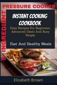 Cover image for 5 -Ingredient Pressure Cooker Instant Cooking Cookbook: Easy Recipes For Beginners, Advanced Users And Busy People Fast And Healthy Meals