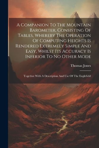 A Companion To The Mountain Barometer, Consisting Of Tables, Whereby The Operation Of Computing Heights Is Rendered Extremely Simple And Easy, Whilst Its Accuracy Is Inferior To No Other Mode