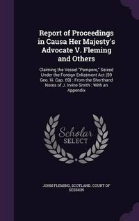 Cover image for Report of Proceedings in Causa Her Majesty's Advocate V. Fleming and Others: Claiming the Vessel Pampero, Seized Under the Foreign Enlistment ACT (59 Geo. III. Cap. 69): From the Shorthand Notes of J. Irvine Smith: With an Appendix