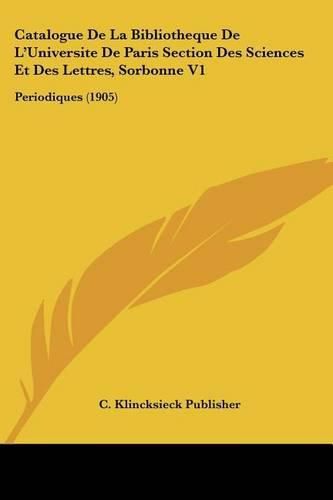 Catalogue de La Bibliotheque de L'Universite de Paris Section Des Sciences Et Des Lettres, Sorbonne V1: Periodiques (1905)