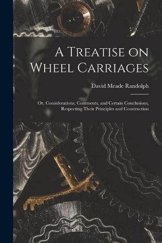 Cover image for A Treatise on Wheel Carriages: or, Considerations, Comments, and Certain Conclusions, Respecting Their Principles and Construction