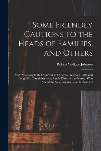 Cover image for Some Friendly Cautions to the Heads of Families, and Others: Very Necessary to Be Observed, in Order to Preserve Health and Long Life. Containing Also, Ample Directions to Nurses, Who Attend the Sick, Women in Child-bed, &c