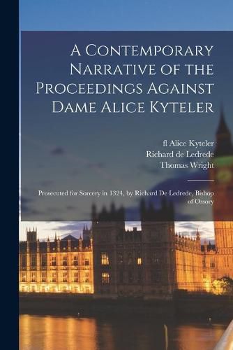 A Contemporary Narrative of the Proceedings Against Dame Alice Kyteler: Prosecuted for Sorcery in 1324, by Richard De Ledrede, Bishop of Ossory