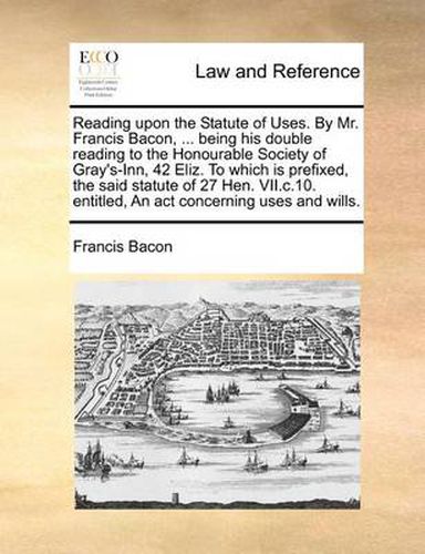 Cover image for Reading Upon the Statute of Uses. by Mr. Francis Bacon, ... Being His Double Reading to the Honourable Society of Gray's-Inn, 42 Eliz. to Which Is Prefixed, the Said Statute of 27 Hen. VII.C.10. Entitled, an ACT Concerning Uses and Wills.