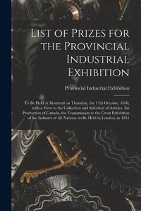 Cover image for List of Prizes for the Provincial Industrial Exhibition [microform]: to Be Held at Montreal on Thursday, the 17th October, 1850, With a View to the Collection and Selection of Articles, the Production of Canada, for Transmission to the Great...