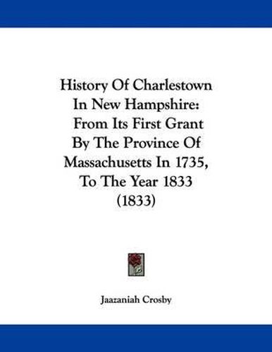 Cover image for History of Charlestown in New Hampshire: From Its First Grant by the Province of Massachusetts in 1735, to the Year 1833 (1833)