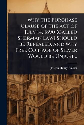 Cover image for Why the Purchase Clause of the act of July 14, 1890 (called Sherman law) Should be Repealed, and why Free Coinage of Silver Would be Unjust ..