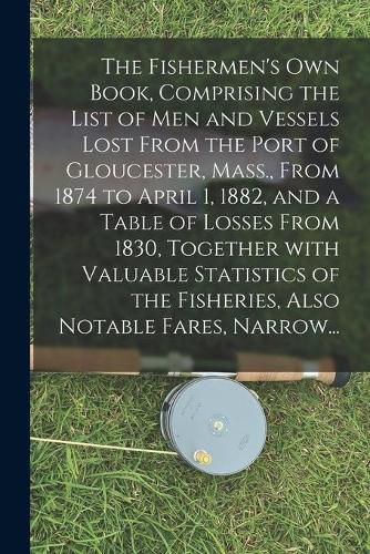 Cover image for The Fishermen's Own Book, Comprising the List of Men and Vessels Lost From the Port of Gloucester, Mass., From 1874 to April 1, 1882, and a Table of Losses From 1830, Together With Valuable Statistics of the Fisheries, Also Notable Fares, Narrow...