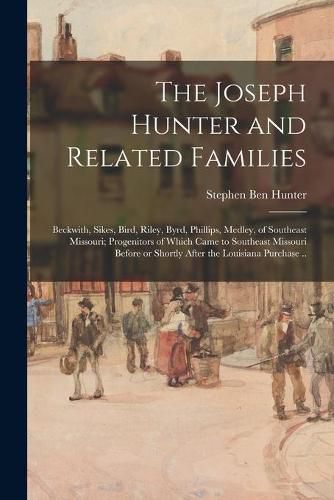 The Joseph Hunter and Related Families: Beckwith, Sikes, Bird, Riley, Byrd, Phillips, Medley, of Southeast Missouri; Progenitors of Which Came to Southeast Missouri Before or Shortly After the Louisiana Purchase ..