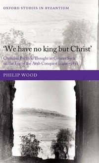 Cover image for We have no king but Christ: Christian Political Thought in Greater Syria on the Eve of the Arab Conquest (c.400-585)
