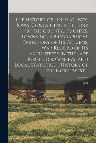 Cover image for The History of Linn County, Iowa, Containing a History of the County, Its Cities, Towns, &c., a Biographical Directory of Its Citizens, War Record of Its Volunteers in the Late Rebellion, General and Local Statistics ... History of the Northwest, ...; pt.1