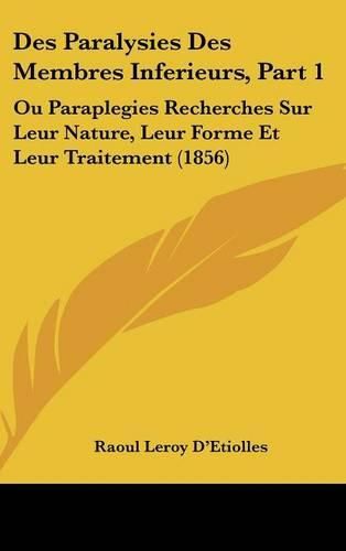 Des Paralysies Des Membres Inferieurs, Part 1: Ou Paraplegies Recherches Sur Leur Nature, Leur Forme Et Leur Traitement (1856)