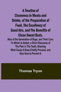 Cover image for A Treatise of Cleanness in Meats and Drinks, of the Preparation of Food, the Excellency of Good Airs, and the Benefits of Clean Sweet Beds. Also of the Generation of Bugs, and Their Cure. To Which Is Added, a Short Discourse of the Pain in the Teeth, Shewing