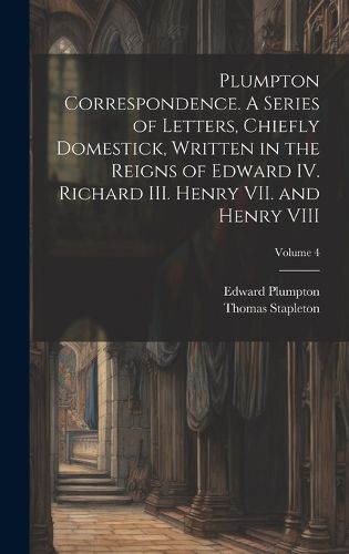 Cover image for Plumpton Correspondence. A Series of Letters, Chiefly Domestick, Written in the Reigns of Edward IV. Richard III. Henry VII. and Henry VIII; Volume 4