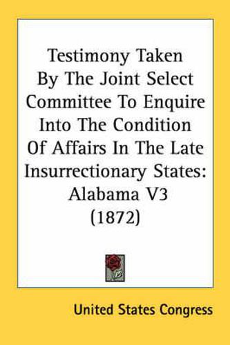 Cover image for Testimony Taken by the Joint Select Committee to Enquire Into the Condition of Affairs in the Late Insurrectionary States: Alabama V3 (1872)