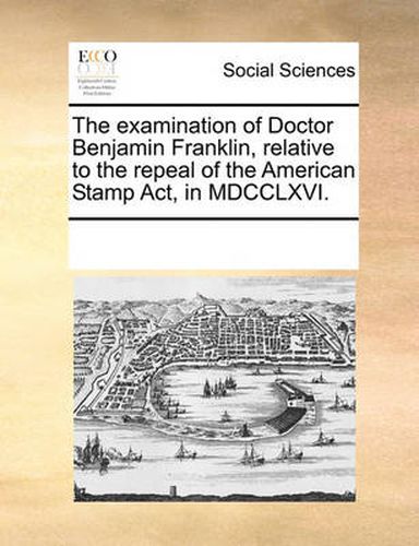 Cover image for The Examination of Doctor Benjamin Franklin, Relative to the Repeal of the American Stamp ACT, in MDCCLXVI.