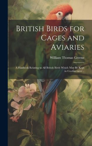 Cover image for British Birds for Cages and Aviaries; a Hanbook Relating to all British Birds Which may be Kept in Confinement ..