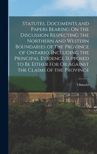 Cover image for Statutes, Documents and Papers Bearing On the Discussion Respecting the Northern and Western Boundaries of the Province of Ontario, Including the Principal Evidence Supposed to Be Either for Or Against the Claims of the Province