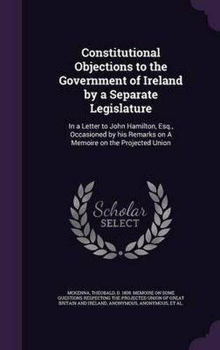 Constitutional Objections to the Government of Ireland by a Separate Legislature: In a Letter to John Hamilton, Esq., Occasioned by His Remarks on a Memoire on the Projected Union