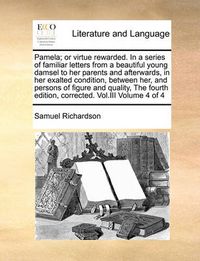 Cover image for Pamela; Or Virtue Rewarded. in a Series of Familiar Letters from a Beautiful Young Damsel to Her Parents and Afterwards, in Her Exalted Condition, Between Her, and Persons of Figure and Quality, the Fourth Edition, Corrected. Vol.III Volume 4 of 4