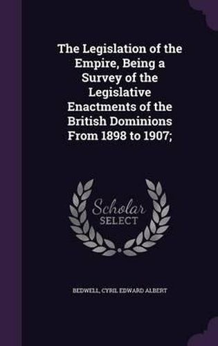 Cover image for The Legislation of the Empire, Being a Survey of the Legislative Enactments of the British Dominions from 1898 to 1907;