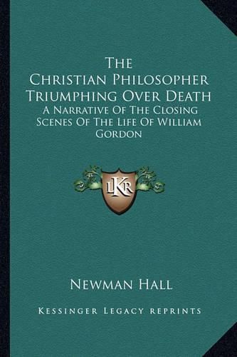 The Christian Philosopher Triumphing Over Death: A Narrative of the Closing Scenes of the Life of William Gordon