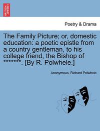 Cover image for The Family Picture; Or, Domestic Education: A Poetic Epistle from a Country Gentleman, to His College Friend, the Bishop of *******. [By R. Polwhele.]