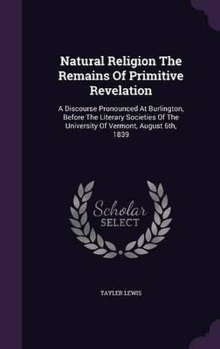 Natural Religion the Remains of Primitive Revelation: A Discourse Pronounced at Burlington, Before the Literary Societies of the University of Vermont, August 6th, 1839