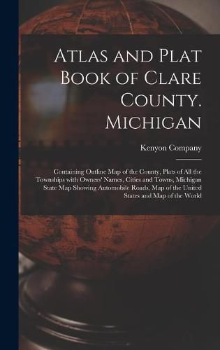 Atlas and Plat Book of Clare County. Michigan: Containing Outline Map of the County, Plats of All the Townships With Owners' Names, Cities and Towns, Michigan State Map Showing Automobile Roads, Map of the United States and Map of the World